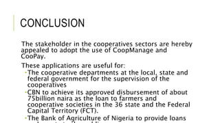CONCLUSION
The stakeholder in the cooperatives sectors are hereby
appealed to adopt the use of CoopManage and
CooPay.
These applications are useful for:
The cooperative departments at the local, state and
federal government for the supervision of the
cooperatives
CBN to achieve its approved disbursement of about
75billion naira as the loan to farmers and
cooperative societies in the 36 state and the Federal
Capital Territory (FCT).
The Bank of Agriculture of Nigeria to provide loans
 