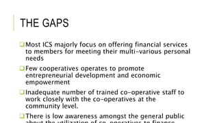 THE GAPS
Most ICS majorly focus on offering financial services
to members for meeting their multi-various personal
needs
Few cooperatives operates to promote
entrepreneurial development and economic
empowerment
Inadequate number of trained co-operative staff to
work closely with the co-operatives at the
community level.
There is low awareness amongst the general public
 