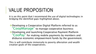 VALUE PROPOSITION
It is on this point that I recommend the use of digital technologies in
bridging the identified gaps highlighted above.
Developing a Cooperative Digital Platform referred to as
“CoopManage” to manage cooperative business
Developing and launching Cooperative Payment Platform
“CooPay” for making mobile payments by members and
disburse economic empowerment funds by the government.
This is will contribute immensely to poverty alleviation and wealth
creation goals of the cooperatives.
 