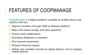 FEATURES OF COOPMANAGE
CoopManage is a digital platform available on mobile phone and
website that can:
 Register members through USSD or Website platform
 Make and record savings and other payments
 Process loans applications
 Distribute dividends to members
 Print account statements
 Prepares financial reports
 Online view members records on digital devices such as laptops,
mobile phones
 