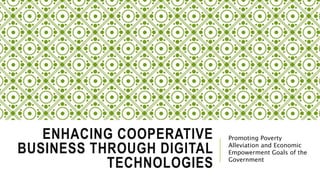ENHACING COOPERATIVE
BUSINESS THROUGH DIGITAL
TECHNOLOGIES
Promoting Poverty
Alleviation and Economic
Empowerment Goals of the
Government
 