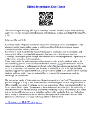 Digital Technologies Essay Temp
'Will the challenges emerging with digital knowledge contexts, for which digital literacy is being
deployed, open new horizons for the human art of thinking and creating knowledge?' (Belisle 2006,
p.55).
Reference: Harvard Style
Knowledge can be interpreted in different ways where one scholar defines knowledge as a learnt
education another interprets knowledge as intelligence. Knowledge is continuing a process
commencing at birth. Belisle (2006) states
Knowledge is much more than the transmitted or acquired information. It is the awareness and
understanding of facts, truths or beliefs resulting from perception, learning and reasoning.
A thorough knowledge is gained through education as well as real life experiences. Dependency on
... Show more content on Helpwriting.net ...
Visual images make the written data and oral presentation easier to understand and assist in the
decision making process. Good decisions are based on research, digital information and Records
management contribute to making decisions based on fact. Timely decisions are facilitated by ready
access to information. Understanding past decisions is assisted by access to the digital data that
originally supported the decision (National Archives Australia 2015). In the transition from literature
to digital and from text to visual, an individual has to be aware that a dependency on digital
technology can create issues.
The internet is a bundle of information that allows the expression of ones' self. This expression on a
personal web page is likely to be a more considered controlled impression than one gained from an
offline or public encounter. A web page can provide an emotional release enabling artistic ability to
be incorporated in its layout. Chatrooms are a form of communication that gives the opportunity to
speak to someone in a different country without the cost of long distance phone charges. It is instant
and not like the olden times where an individual had to wait for mail to be delivered. Technology
makes it easy to communicate when we wish and disengage at will. Educational websites offer
phenomenal information covering a wide range of topics that vary from
... Get more on HelpWriting.net ...
 