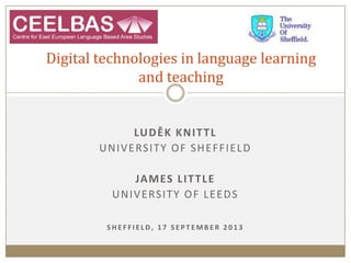 LUDĚK KNITTL
UNIVERSITY OF SHEFFIELD
JAMES LITTLE
UNIVERSITY OF LEEDS
S H E F F I E L D, 1 7 S E P T E M B E R 2 0 1 3
Digital technologies in language learning
and teaching
 