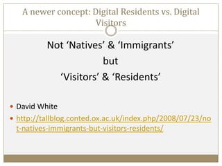 A newer concept: Digital Residents vs. Digital
Visitors
Not ‘Natives’ & ‘Immigrants’
but
‘Visitors’ & ‘Residents’
 David White
 http://tallblog.conted.ox.ac.uk/index.php/2008/07/23/no
t-natives-immigrants-but-visitors-residents/
 