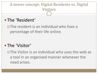 A newer concept: Digital Residents vs. Digital
Visitors
 The ‘Resident’
The resident is an individual who lives a
percentage of their life online.
 The ‘Visitor’
The Visitor is an individual who uses the web as
a tool in an organised manner whenever the
need arises.
 