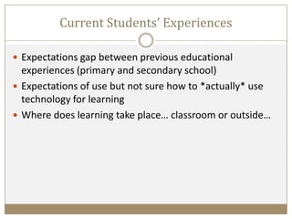Current Students’ Experiences
 Expectations gap between previous educational
experiences (primary and secondary school)
 Expectations of use but not sure how to *actually* use
technology for learning
 Where does learning take place… classroom or outside…
 