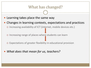 What has changed?
 Learning takes place the same way
 Changes in learning contexts, expectations and practices
 Increasing availability of ICT (internet, mobile devices etc.)
 Increasing range of places where students can learn
 Expectations of greater flexibility in educational provision
 What does that mean for us, teachers?
 