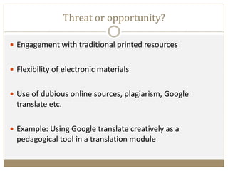 Threat or opportunity?
 Engagement with traditional printed resources
 Flexibility of electronic materials
 Use of dubious online sources, plagiarism, Google
translate etc.
 Example: Using Google translate creatively as a
pedagogical tool in a translation module
 