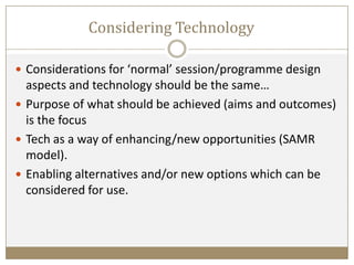 Considering Technology
 Considerations for ‘normal’ session/programme design
aspects and technology should be the same…
 Purpose of what should be achieved (aims and outcomes)
is the focus
 Tech as a way of enhancing/new opportunities (SAMR
model).
 Enabling alternatives and/or new options which can be
considered for use.
 