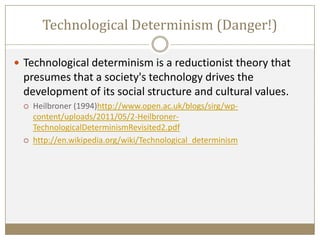  Technological determinism is a reductionist theory that
presumes that a society's technology drives the
development of its social structure and cultural values.
 Heilbroner (1994)http://www.open.ac.uk/blogs/sirg/wp-
content/uploads/2011/05/2-Heilbroner-
TechnologicalDeterminismRevisited2.pdf
 http://en.wikipedia.org/wiki/Technological_determinism
Technological Determinism (Danger!)
 