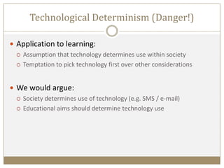  Application to learning:
 Assumption that technology determines use within society
 Temptation to pick technology first over other considerations
 We would argue:
 Society determines use of technology (e.g. SMS / e-mail)
 Educational aims should determine technology use
Technological Determinism (Danger!)
 