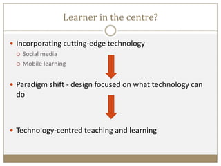 Learner in the centre?
 Incorporating cutting-edge technology
 Social media
 Mobile learning
 Paradigm shift - design focused on what technology can
do
 Technology-centred teaching and learning
 