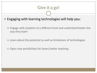 Give it a go!
 Engaging with learning technologies will help you:
 Engage with students at a different level and understand better the
way they learn
 Learn about the potential as well as limitations of technologies
 Open new possibilities for (even) better teaching
 