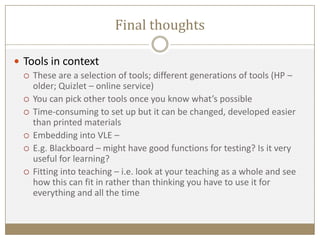 Final thoughts
 Tools in context
 These are a selection of tools; different generations of tools (HP –
older; Quizlet – online service)
 You can pick other tools once you know what’s possible
 Time-consuming to set up but it can be changed, developed easier
than printed materials
 Embedding into VLE –
 E.g. Blackboard – might have good functions for testing? Is it very
useful for learning?
 Fitting into teaching – i.e. look at your teaching as a whole and see
how this can fit in rather than thinking you have to use it for
everything and all the time
 