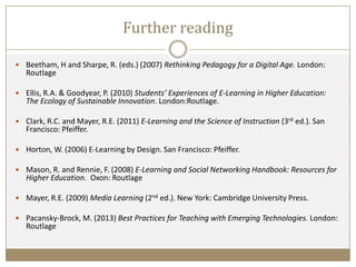 Further reading
 Beetham, H and Sharpe, R. (eds.) (2007) Rethinking Pedagogy for a Digital Age. London:
Routlage
 Ellis, R.A. & Goodyear, P. (2010) Students’ Experiences of E-Learning in Higher Education:
The Ecology of Sustainable Innovation. London:Routlage.
 Clark, R.C. and Mayer, R.E. (2011) E-Learning and the Science of Instruction (3rd ed.). San
Francisco: Pfeiffer.
 Horton, W. (2006) E-Learning by Design. San Francisco: Pfeiffer.
 Mason, R. and Rennie, F. (2008) E-Learning and Social Networking Handbook: Resources for
Higher Education. Oxon: Routlage
 Mayer, R.E. (2009) Media Learning (2nd ed.). New York: Cambridge University Press.
 Pacansky-Brock, M. (2013) Best Practices for Teaching with Emerging Technologies. London:
Routlage
 