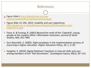 References
 Figure Slide 2: http://edtechtimes.com/wp-
content/uploads/2012/12/historyelearning.jpg
 Figure Slide 13: JISC, 2013. Usability and user experience.
http://www.jisc.ac.uk/publications/reports/2013/usability-user-
experience.aspx
 Facer, K. & Furlong, R. (2001) Beyond the myth of the ‘Cyberkid’: young
people at the margins ofthe I nformation revolution, Journal of Youth
Studies, 4(4), 451–469.
 Guri-Rosenblit, S. (2005). Eight paradoxes in the implementation process of
eLearning in higher education. Higher Education Policy, 18, 1, 5–29.
 Hargittai, E. (2010). Digital Na(t)ives? Variation in internet skills and uses
among members of the “Net Generation”. Sociological Inquiry, 80(1), 92–113.
 