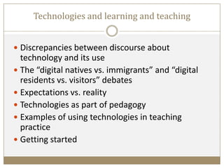 Technologies and learning and teaching
 Discrepancies between discourse about
technology and its use
 The “digital natives vs. immigrants” and “digital
residents vs. visitors” debates
 Expectations vs. reality
 Technologies as part of pedagogy
 Examples of using technologies in teaching
practice
 Getting started
 