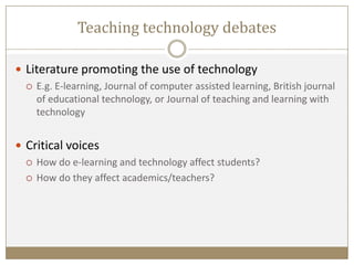 Teaching technology debates
 Literature promoting the use of technology
 E.g. E-learning, Journal of computer assisted learning, British journal
of educational technology, or Journal of teaching and learning with
technology
 Critical voices
 How do e-learning and technology affect students?
 How do they affect academics/teachers?
 