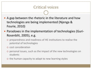 Critical voices
 A gap between the rhetoric in the literature and how
technologies are being implemented (Njenga &
Fourie, 2010)
 Paradoxes in the implementation of technologies (Guri-
Rosenblit, 2005), e.g.
 preparedness and readiness of HE institutions to realise the
potential of technologies
 cost consideration
 personal issues, such as the impact of the new technologies on
students
 the human capacity to adapt to new learning styles
 