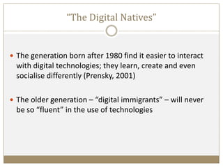 “The Digital Natives”
 The generation born after 1980 find it easier to interact
with digital technologies; they learn, create and even
socialise differently (Prensky, 2001)
 The older generation – “digital immigrants” – will never
be so “fluent” in the use of technologies
 