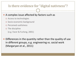 Is there evidence for “digital nativness”?
 A complex issue affected by factors such as
 Access to technologies
 Socio-economic background
 Perceived usefulness
 The discipline
(e.g. Facer & Furlong, 2001)
 Differences in the quantity rather than the quality of use
in different groups, e.g. engineering vs. social work
(Margaryan et al., 2011)
 