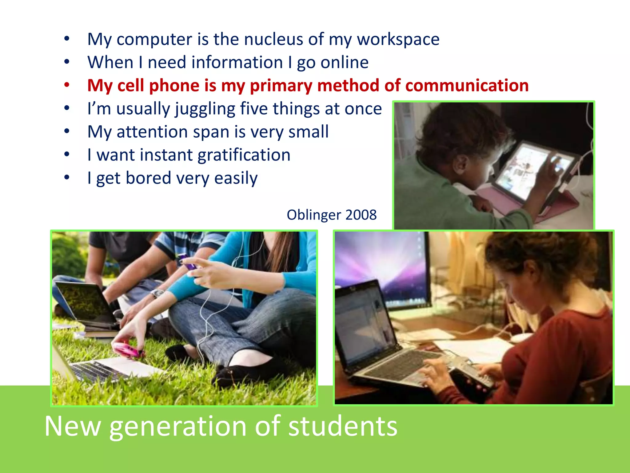 • My computer is the nucleus of my workspace
• When I need information I go online
• My cell phone is my primary method of communication
• I’m usually juggling five things at once
• My attention span is very small
• I want instant gratification
• I get bored very easily
Oblinger 2008
New generation of students
 