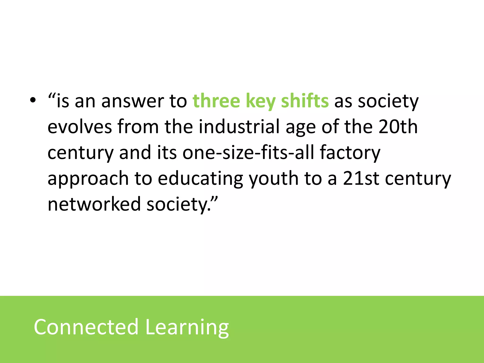 • “is an answer to three key shifts as society
evolves from the industrial age of the 20th
century and its one-size-fits-all factory
approach to educating youth to a 21st century
networked society.”
New generation of studentsConnected Learning
 