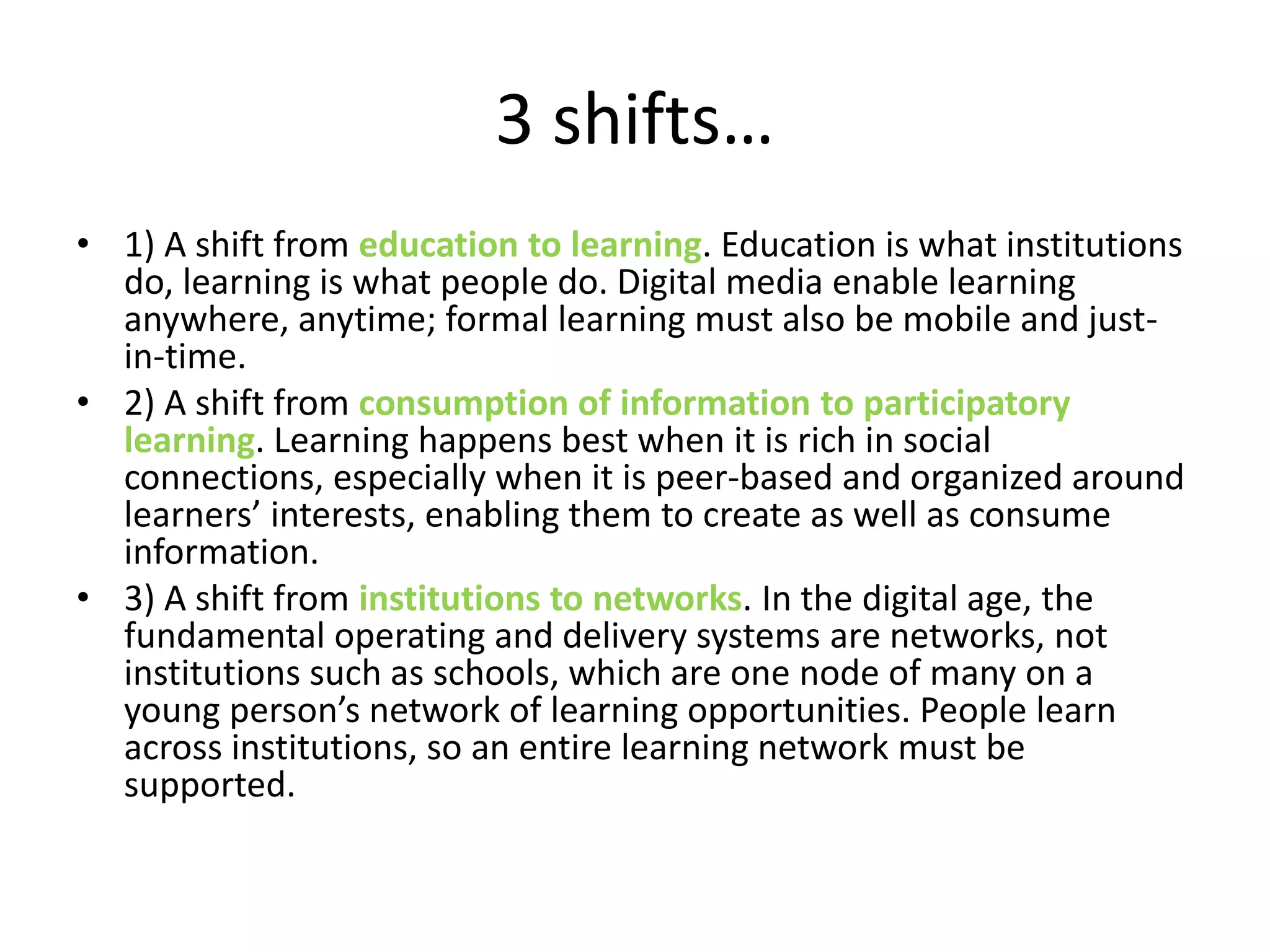 3 shifts…
• 1) A shift from education to learning. Education is what institutions
do, learning is what people do. Digital media enable learning
anywhere, anytime; formal learning must also be mobile and just-
in-time.
• 2) A shift from consumption of information to participatory
learning. Learning happens best when it is rich in social
connections, especially when it is peer-based and organized around
learners’ interests, enabling them to create as well as consume
information.
• 3) A shift from institutions to networks. In the digital age, the
fundamental operating and delivery systems are networks, not
institutions such as schools, which are one node of many on a
young person’s network of learning opportunities. People learn
across institutions, so an entire learning network must be
supported.
 