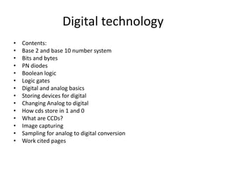 Digital technology
•   Contents:
•   Base 2 and base 10 number system
•   Bits and bytes
•   PN diodes
•   Boolean logic
•   Logic gates
•   Digital and analog basics
•   Storing devices for digital
•   Changing Analog to digital
•   How cds store in 1 and 0
•   What are CCDs?
•   Image capturing
•   Sampling for analog to digital conversion
•   Work cited pages
 