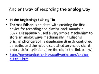 Ancient way of recording the analog wayIn the Beginning: Etching TinThomas Edison is credited with creating the first device for recording and playing back sounds in 1877. His approach used a very simple mechanism to store an analog wave mechanically. In Edison's original phonograph, a diaphragm directly controlled a needle, and the needle scratched an analog signal onto a tinfoil cylinder . (see the clip in the link below)http://communication.howstuffworks.com/analog-digital1.htm
