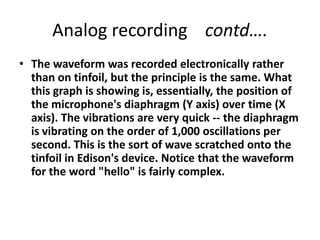 Analog recording    contd….The waveform was recorded electronically rather than on tinfoil, but the principle is the same. What this graph is showing is, essentially, the position of the microphone's diaphragm (Y axis) over time (X axis). The vibrations are very quick -- the diaphragm is vibrating on the order of 1,000 oscillations per second. This is the sort of wave scratched onto the tinfoil in Edison's device. Notice that the waveform for the word "hello" is fairly complex. 