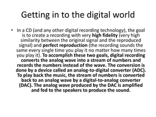 Getting in to the digital worldIn a CD (and any other digital recording technology), the goal is to create a recording with very high fidelity (very high similarity between the original signal and the reproduced signal) and perfect reproduction (the recording sounds the same every single time you play it no matter how many times you play it). To accomplish these two goals, digital recording converts the analog wave into a stream of numbers and records the numbers instead of the wave. The conversion is done by a device called an analog-to-digital converter (ADC). To play back the music, the stream of numbers is converted back to an analog wave by a digital-to-analog converter (DAC). The analog wave produced by the DAC is amplified and fed to the speakers to produce the sound. 