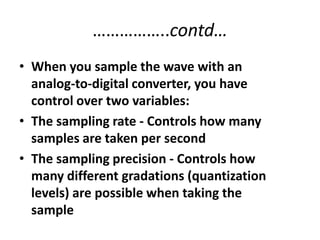 ……………..contd…When you sample the wave with an analog-to-digital converter, you have control over two variables: The sampling rate - Controls how many samples are taken per second The sampling precision - Controls how many different gradations (quantization levels) are possible when taking the sample