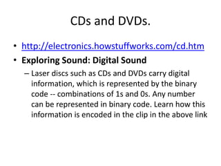 CDs and DVDs.http://electronics.howstuffworks.com/cd.htmExploring Sound: Digital Sound Laser discs such as CDs and DVDs carry digital information, which is represented by the binary code -- combinations of 1s and 0s. Any number can be represented in binary code. Learn how this information is encoded in the clip in the above link