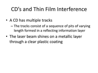 CD’s and Thin Film InterferenceA CD has multiple tracks The tracks consist of a sequence of pits of varying length formed in a reflecting information layerThe laser beam shines on a metallic layer through a clear plastic coating