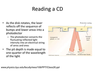 Reading a CDAs the disk rotates, the laser reflects off the sequence of bumps and lower areas into a photodectorThe photodector converts the fluctuating reflected light intensity into an electrical string of zeros and onesThe pit depth is made equal to one-quarter of the wavelength of the lightwww.physics.byu.edu/faculty/rees/106/PPT/Class26.ppt
