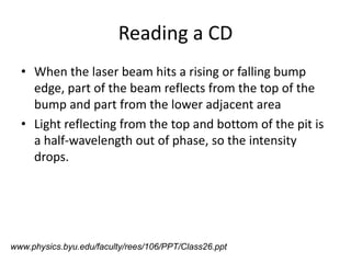 Reading a CDWhen the laser beam hits a rising or falling bump edge, part of the beam reflects from the top of the bump and part from the lower adjacent areaLight reflecting from the top and bottom of the pit is a half-wavelength out of phase, so the intensity drops.www.physics.byu.edu/faculty/rees/106/PPT/Class26.ppt