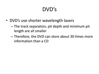 DVD’sDVD’s use shorter wavelength lasersThe track separation, pit depth and minimum pit length are all smallerTherefore, the DVD can store about 30 times more information than a CD