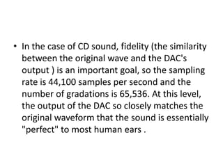In the case of CD sound, fidelity (the similarity between the original wave and the DAC's output ) is an important goal, so the sampling rate is 44,100 samples per second and the number of gradations is 65,536. At this level, the output of the DAC so closely matches the original waveform that the sound is essentially "perfect" to most human ears .