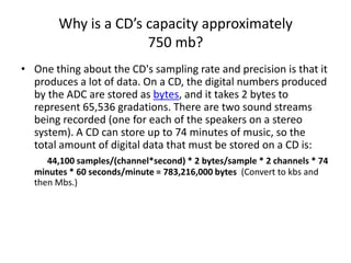 Why is a CD’s capacity approximately  750 mb?One thing about the CD's sampling rate and precision is that it produces a lot of data. On a CD, the digital numbers produced by the ADC are stored as bytes, and it takes 2 bytes to represent 65,536 gradations. There are two sound streams being recorded (one for each of the speakers on a stereo system). A CD can store up to 74 minutes of music, so the total amount of digital data that must be stored on a CD is: 44,100 samples/(channel*second) * 2 bytes/sample * 2 channels * 74 minutes * 60 seconds/minute = 783,216,000 bytes  (Convert to kbs and then Mbs.)