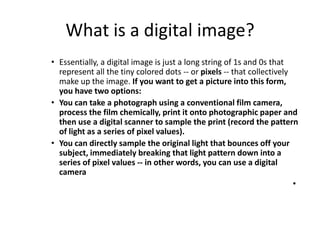 What is a digital image?Essentially, a digital image is just a long string of 1s and 0s that represent all the tiny colored dots -- or pixels -- that collectively make up the image. If you want to get a picture into this form, you have two options: You can take a photograph using a conventional film camera, process the film chemically, print it onto photographic paper and then use a digital scanner to sample the print (record the pattern of light as a series of pixel values). You can directly sample the original light that bounces off your subject, immediately breaking that light pattern down into a series of pixel values -- in other words, you can use a digital camera