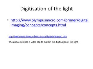 Digitisation of the light http://www.olympusmicro.com/primer/digitalimaging/concepts/concepts.htmlhttp://electronics.howstuffworks.com/digital-camera1.htmThe above site has a video clip to explain the digitisation of the light .
