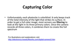Capturing ColorUnfortunately, each photosite is colorblind. It only keeps track of the total intensity of the light that strikes its surface. In order to get a full color image, most sensors use filtering to look at the light in its three primary colors. Once the camera records all three colors, it combines them to create the full spectrum For illustrations and explanations visit: http://electronics.howstuffworks.com/digital-camera3.htm