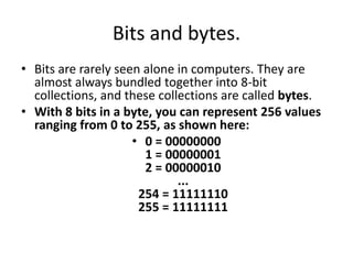 Bits and bytes.Bits are rarely seen alone in computers. They are almost always bundled together into 8-bit collections, and these collections are called bytes. With 8 bits in a byte, you can represent 256 values ranging from 0 to 255, as shown here: 0 = 000000001 = 000000012 = 00000010...254 = 11111110255 = 11111111