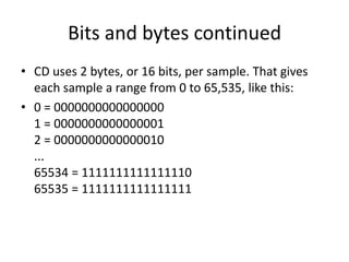 Bits and bytes continuedCD uses 2 bytes, or 16 bits, per sample. That gives each sample a range from 0 to 65,535, like this: 0 = 00000000000000001 = 00000000000000012 = 0000000000000010...65534 = 111111111111111065535 = 1111111111111111