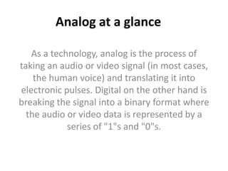 Analog at a glanceAs a technology, analog is the process of taking an audio or video signal (in most cases, the human voice) and translating it into electronic pulses. Digital on the other hand is breaking the signal into a binary format where the audio or video data is represented by a series of "1"s and "0"s. 