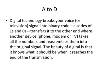 A to DDigital technology breaks your voice (or television) signal into binary code—a series of 1s and 0s—transfers it to the other end where another device (phone, modem or TV) takes all the numbers and reassembles them into the original signal. The beauty of digital is that it knows what it should be when it reaches the end of the transmission. 