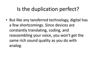 Is the duplication perfect?But like any tansferred technology, digital has a few shortcomings. Since devices are constantly translating, coding, and reassembling your voice, you won't get the same rich sound quality as you do with analog. 