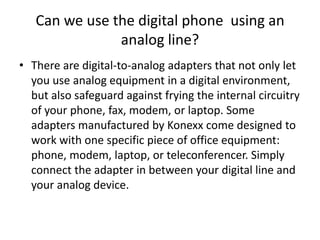 Can we use the digital phone  using an analog line?There are digital-to-analog adapters that not only let you use analog equipment in a digital environment, but also safeguard against frying the internal circuitry of your phone, fax, modem, or laptop. Some adapters manufactured by Konexx come designed to work with one specific piece of office equipment: phone, modem, laptop, or teleconferencer. Simply connect the adapter in between your digital line and your analog device. 