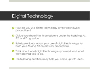 Digital TechnologyHow did you use digital technology in your coursework productions?Divide your sheet into three columns under the headings AS, A2, and Progression.Bullet point ideas about your use of digital technology for both your AS and A2 coursework productions.Think about what digital technologies you used, and what they allowed you to do.The following questions may help you come up with ideas.